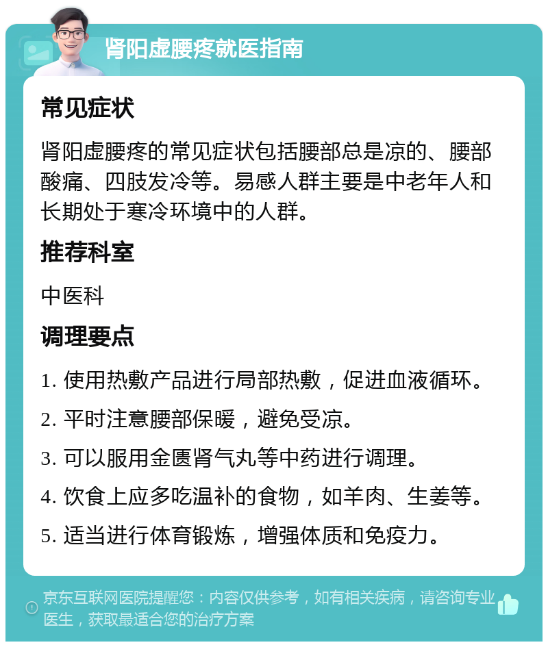 肾阳虚腰疼就医指南 常见症状 肾阳虚腰疼的常见症状包括腰部总是凉的、腰部酸痛、四肢发冷等。易感人群主要是中老年人和长期处于寒冷环境中的人群。 推荐科室 中医科 调理要点 1. 使用热敷产品进行局部热敷，促进血液循环。 2. 平时注意腰部保暖，避免受凉。 3. 可以服用金匮肾气丸等中药进行调理。 4. 饮食上应多吃温补的食物，如羊肉、生姜等。 5. 适当进行体育锻炼，增强体质和免疫力。