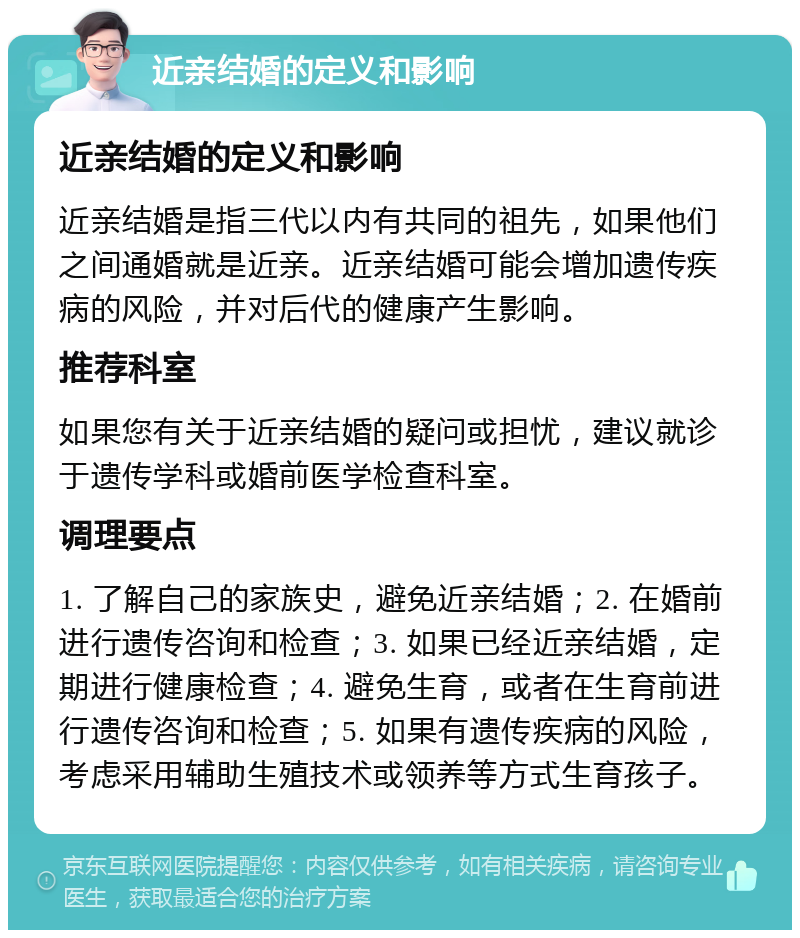 近亲结婚的定义和影响 近亲结婚的定义和影响 近亲结婚是指三代以内有共同的祖先，如果他们之间通婚就是近亲。近亲结婚可能会增加遗传疾病的风险，并对后代的健康产生影响。 推荐科室 如果您有关于近亲结婚的疑问或担忧，建议就诊于遗传学科或婚前医学检查科室。 调理要点 1. 了解自己的家族史，避免近亲结婚；2. 在婚前进行遗传咨询和检查；3. 如果已经近亲结婚，定期进行健康检查；4. 避免生育，或者在生育前进行遗传咨询和检查；5. 如果有遗传疾病的风险，考虑采用辅助生殖技术或领养等方式生育孩子。