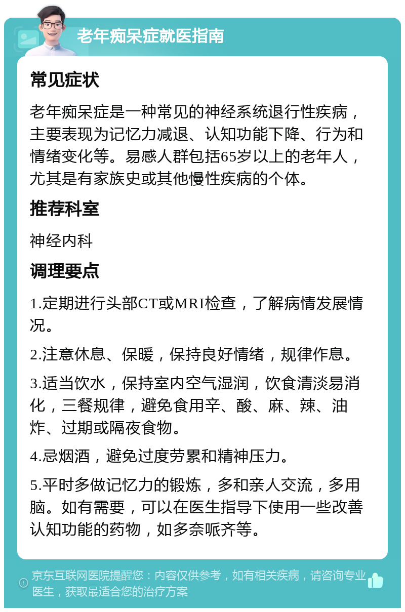 老年痴呆症就医指南 常见症状 老年痴呆症是一种常见的神经系统退行性疾病，主要表现为记忆力减退、认知功能下降、行为和情绪变化等。易感人群包括65岁以上的老年人，尤其是有家族史或其他慢性疾病的个体。 推荐科室 神经内科 调理要点 1.定期进行头部CT或MRI检查，了解病情发展情况。 2.注意休息、保暖，保持良好情绪，规律作息。 3.适当饮水，保持室内空气湿润，饮食清淡易消化，三餐规律，避免食用辛、酸、麻、辣、油炸、过期或隔夜食物。 4.忌烟酒，避免过度劳累和精神压力。 5.平时多做记忆力的锻炼，多和亲人交流，多用脑。如有需要，可以在医生指导下使用一些改善认知功能的药物，如多奈哌齐等。