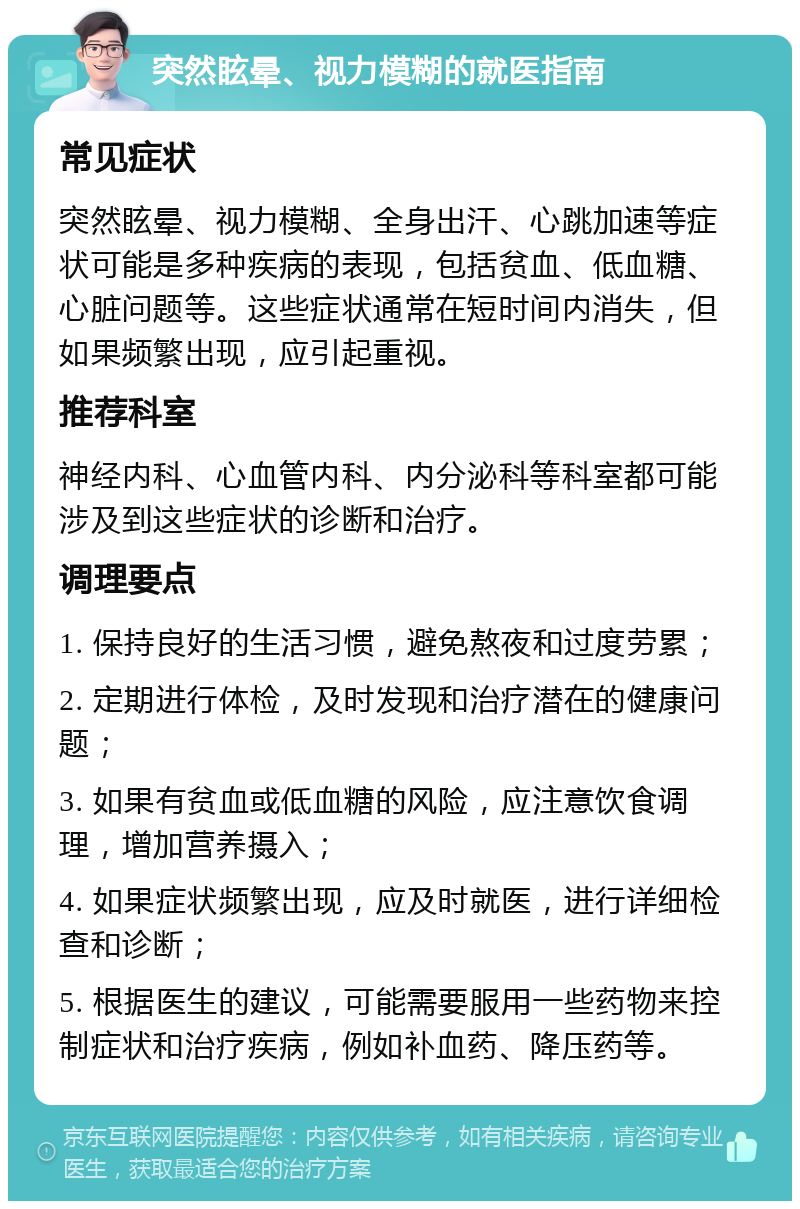 突然眩晕、视力模糊的就医指南 常见症状 突然眩晕、视力模糊、全身出汗、心跳加速等症状可能是多种疾病的表现，包括贫血、低血糖、心脏问题等。这些症状通常在短时间内消失，但如果频繁出现，应引起重视。 推荐科室 神经内科、心血管内科、内分泌科等科室都可能涉及到这些症状的诊断和治疗。 调理要点 1. 保持良好的生活习惯，避免熬夜和过度劳累； 2. 定期进行体检，及时发现和治疗潜在的健康问题； 3. 如果有贫血或低血糖的风险，应注意饮食调理，增加营养摄入； 4. 如果症状频繁出现，应及时就医，进行详细检查和诊断； 5. 根据医生的建议，可能需要服用一些药物来控制症状和治疗疾病，例如补血药、降压药等。