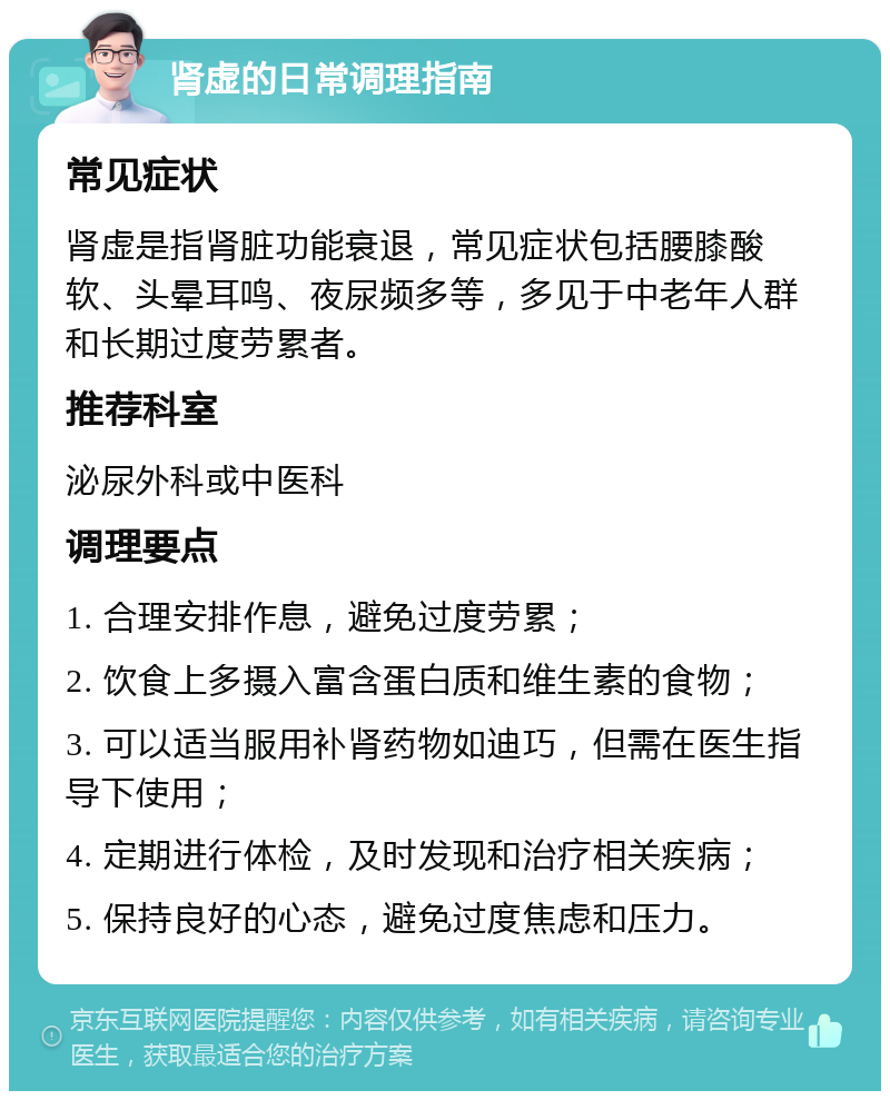 肾虚的日常调理指南 常见症状 肾虚是指肾脏功能衰退，常见症状包括腰膝酸软、头晕耳鸣、夜尿频多等，多见于中老年人群和长期过度劳累者。 推荐科室 泌尿外科或中医科 调理要点 1. 合理安排作息，避免过度劳累； 2. 饮食上多摄入富含蛋白质和维生素的食物； 3. 可以适当服用补肾药物如迪巧，但需在医生指导下使用； 4. 定期进行体检，及时发现和治疗相关疾病； 5. 保持良好的心态，避免过度焦虑和压力。