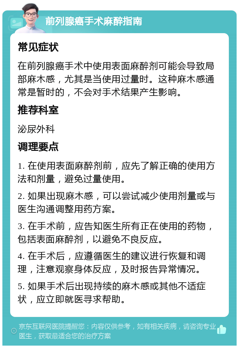 前列腺癌手术麻醉指南 常见症状 在前列腺癌手术中使用表面麻醉剂可能会导致局部麻木感，尤其是当使用过量时。这种麻木感通常是暂时的，不会对手术结果产生影响。 推荐科室 泌尿外科 调理要点 1. 在使用表面麻醉剂前，应先了解正确的使用方法和剂量，避免过量使用。 2. 如果出现麻木感，可以尝试减少使用剂量或与医生沟通调整用药方案。 3. 在手术前，应告知医生所有正在使用的药物，包括表面麻醉剂，以避免不良反应。 4. 在手术后，应遵循医生的建议进行恢复和调理，注意观察身体反应，及时报告异常情况。 5. 如果手术后出现持续的麻木感或其他不适症状，应立即就医寻求帮助。