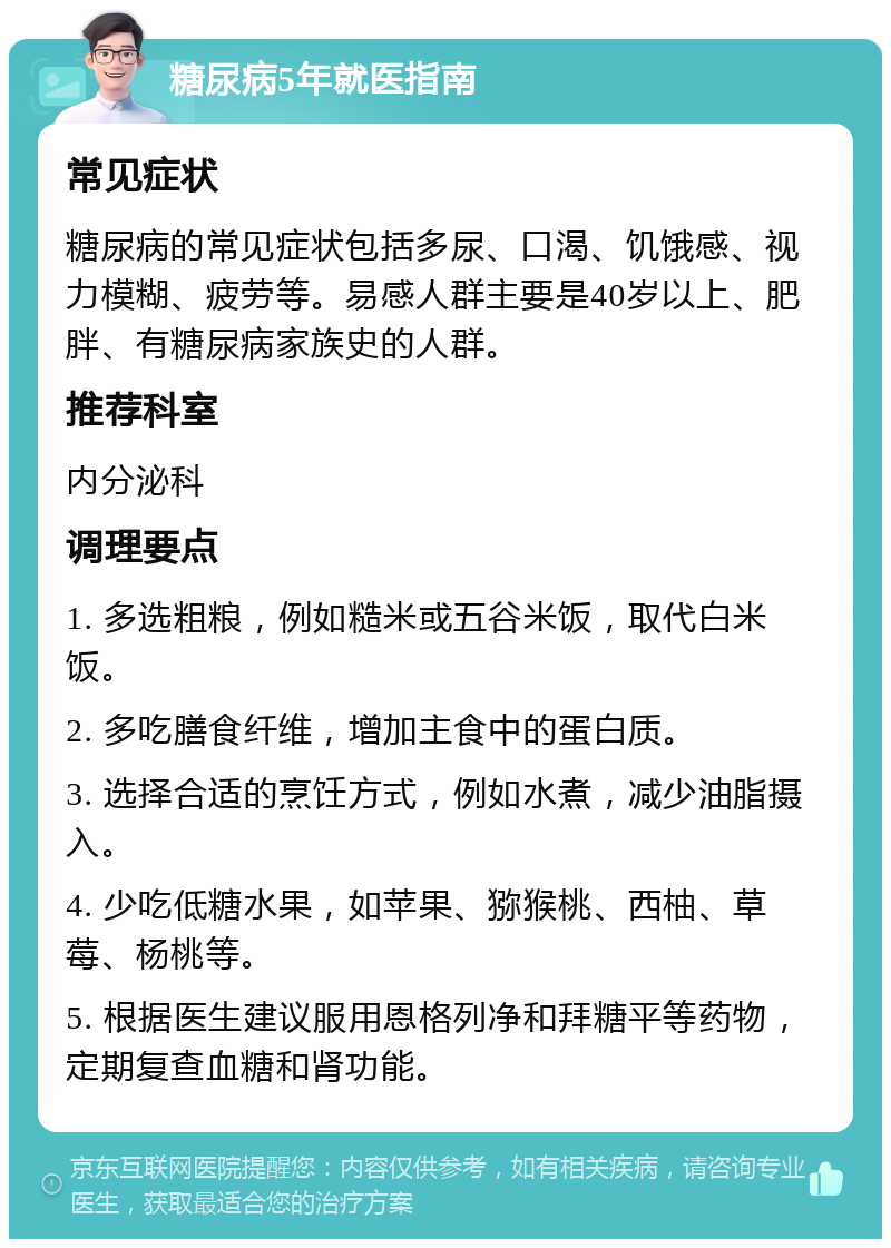 糖尿病5年就医指南 常见症状 糖尿病的常见症状包括多尿、口渴、饥饿感、视力模糊、疲劳等。易感人群主要是40岁以上、肥胖、有糖尿病家族史的人群。 推荐科室 内分泌科 调理要点 1. 多选粗粮，例如糙米或五谷米饭，取代白米饭。 2. 多吃膳食纤维，增加主食中的蛋白质。 3. 选择合适的烹饪方式，例如水煮，减少油脂摄入。 4. 少吃低糖水果，如苹果、猕猴桃、西柚、草莓、杨桃等。 5. 根据医生建议服用恩格列净和拜糖平等药物，定期复查血糖和肾功能。