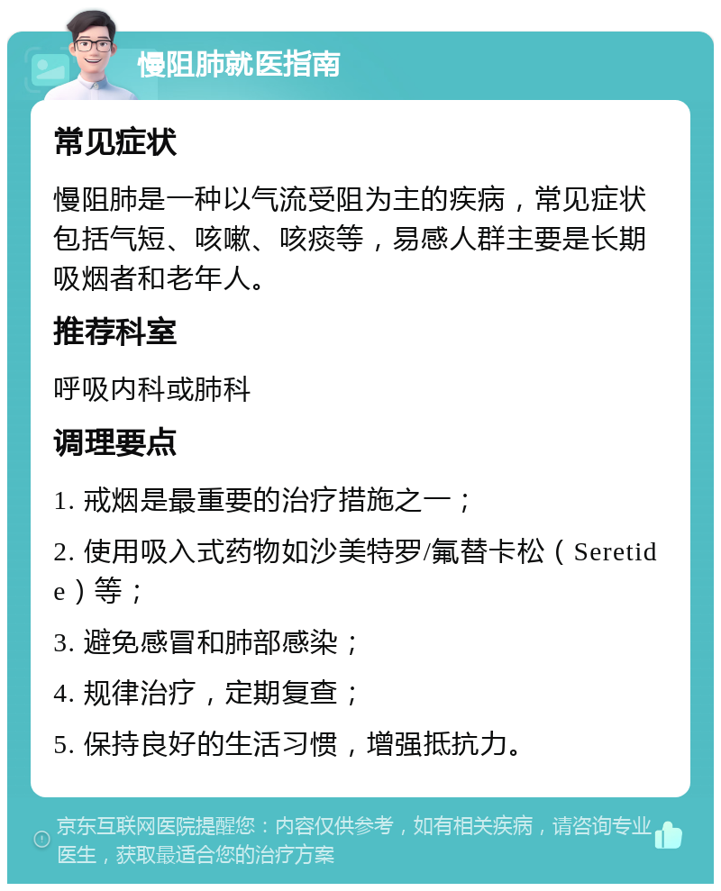 慢阻肺就医指南 常见症状 慢阻肺是一种以气流受阻为主的疾病，常见症状包括气短、咳嗽、咳痰等，易感人群主要是长期吸烟者和老年人。 推荐科室 呼吸内科或肺科 调理要点 1. 戒烟是最重要的治疗措施之一； 2. 使用吸入式药物如沙美特罗/氟替卡松（Seretide）等； 3. 避免感冒和肺部感染； 4. 规律治疗，定期复查； 5. 保持良好的生活习惯，增强抵抗力。