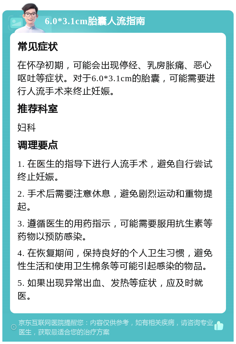 6.0*3.1cm胎囊人流指南 常见症状 在怀孕初期，可能会出现停经、乳房胀痛、恶心呕吐等症状。对于6.0*3.1cm的胎囊，可能需要进行人流手术来终止妊娠。 推荐科室 妇科 调理要点 1. 在医生的指导下进行人流手术，避免自行尝试终止妊娠。 2. 手术后需要注意休息，避免剧烈运动和重物提起。 3. 遵循医生的用药指示，可能需要服用抗生素等药物以预防感染。 4. 在恢复期间，保持良好的个人卫生习惯，避免性生活和使用卫生棉条等可能引起感染的物品。 5. 如果出现异常出血、发热等症状，应及时就医。