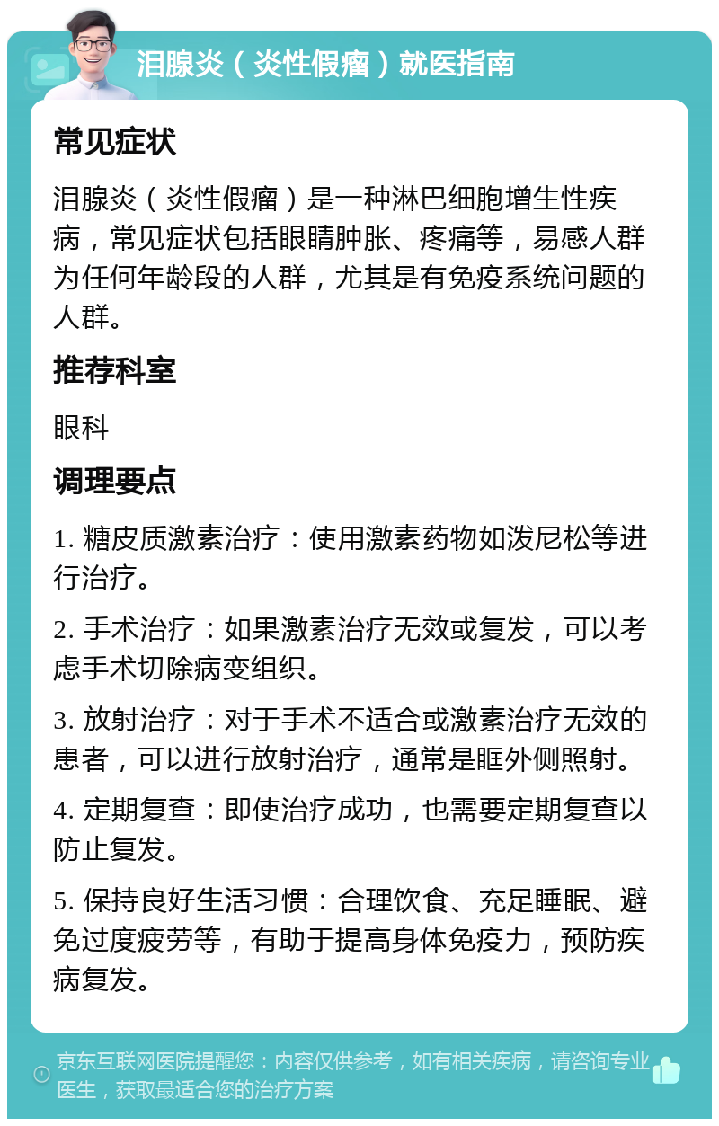 泪腺炎（炎性假瘤）就医指南 常见症状 泪腺炎（炎性假瘤）是一种淋巴细胞增生性疾病，常见症状包括眼睛肿胀、疼痛等，易感人群为任何年龄段的人群，尤其是有免疫系统问题的人群。 推荐科室 眼科 调理要点 1. 糖皮质激素治疗：使用激素药物如泼尼松等进行治疗。 2. 手术治疗：如果激素治疗无效或复发，可以考虑手术切除病变组织。 3. 放射治疗：对于手术不适合或激素治疗无效的患者，可以进行放射治疗，通常是眶外侧照射。 4. 定期复查：即使治疗成功，也需要定期复查以防止复发。 5. 保持良好生活习惯：合理饮食、充足睡眠、避免过度疲劳等，有助于提高身体免疫力，预防疾病复发。