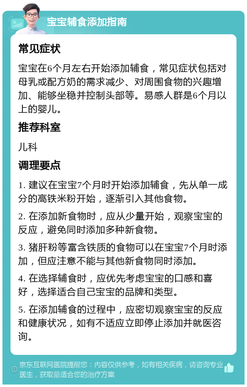 宝宝辅食添加指南 常见症状 宝宝在6个月左右开始添加辅食，常见症状包括对母乳或配方奶的需求减少、对周围食物的兴趣增加、能够坐稳并控制头部等。易感人群是6个月以上的婴儿。 推荐科室 儿科 调理要点 1. 建议在宝宝7个月时开始添加辅食，先从单一成分的高铁米粉开始，逐渐引入其他食物。 2. 在添加新食物时，应从少量开始，观察宝宝的反应，避免同时添加多种新食物。 3. 猪肝粉等富含铁质的食物可以在宝宝7个月时添加，但应注意不能与其他新食物同时添加。 4. 在选择辅食时，应优先考虑宝宝的口感和喜好，选择适合自己宝宝的品牌和类型。 5. 在添加辅食的过程中，应密切观察宝宝的反应和健康状况，如有不适应立即停止添加并就医咨询。