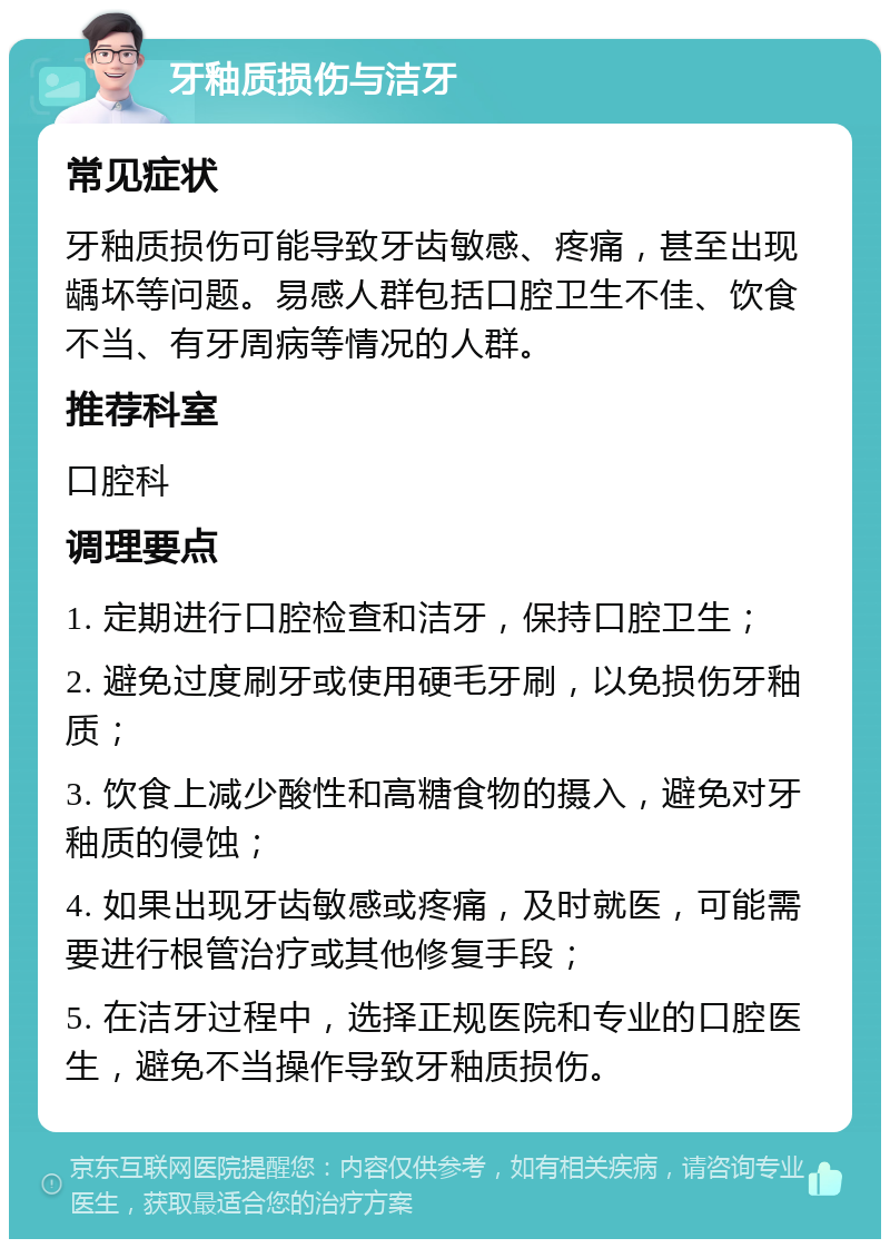 牙釉质损伤与洁牙 常见症状 牙釉质损伤可能导致牙齿敏感、疼痛，甚至出现龋坏等问题。易感人群包括口腔卫生不佳、饮食不当、有牙周病等情况的人群。 推荐科室 口腔科 调理要点 1. 定期进行口腔检查和洁牙，保持口腔卫生； 2. 避免过度刷牙或使用硬毛牙刷，以免损伤牙釉质； 3. 饮食上减少酸性和高糖食物的摄入，避免对牙釉质的侵蚀； 4. 如果出现牙齿敏感或疼痛，及时就医，可能需要进行根管治疗或其他修复手段； 5. 在洁牙过程中，选择正规医院和专业的口腔医生，避免不当操作导致牙釉质损伤。