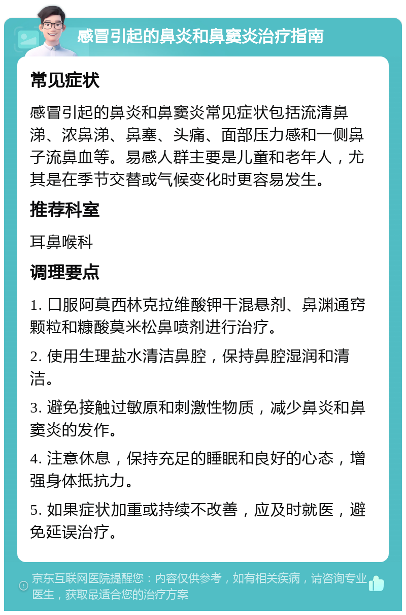 感冒引起的鼻炎和鼻窦炎治疗指南 常见症状 感冒引起的鼻炎和鼻窦炎常见症状包括流清鼻涕、浓鼻涕、鼻塞、头痛、面部压力感和一侧鼻子流鼻血等。易感人群主要是儿童和老年人，尤其是在季节交替或气候变化时更容易发生。 推荐科室 耳鼻喉科 调理要点 1. 口服阿莫西林克拉维酸钾干混悬剂、鼻渊通窍颗粒和糠酸莫米松鼻喷剂进行治疗。 2. 使用生理盐水清洁鼻腔，保持鼻腔湿润和清洁。 3. 避免接触过敏原和刺激性物质，减少鼻炎和鼻窦炎的发作。 4. 注意休息，保持充足的睡眠和良好的心态，增强身体抵抗力。 5. 如果症状加重或持续不改善，应及时就医，避免延误治疗。