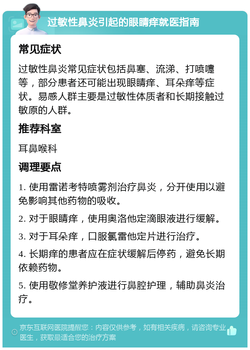 过敏性鼻炎引起的眼睛痒就医指南 常见症状 过敏性鼻炎常见症状包括鼻塞、流涕、打喷嚏等，部分患者还可能出现眼睛痒、耳朵痒等症状。易感人群主要是过敏性体质者和长期接触过敏原的人群。 推荐科室 耳鼻喉科 调理要点 1. 使用雷诺考特喷雾剂治疗鼻炎，分开使用以避免影响其他药物的吸收。 2. 对于眼睛痒，使用奥洛他定滴眼液进行缓解。 3. 对于耳朵痒，口服氯雷他定片进行治疗。 4. 长期痒的患者应在症状缓解后停药，避免长期依赖药物。 5. 使用敬修堂养护液进行鼻腔护理，辅助鼻炎治疗。