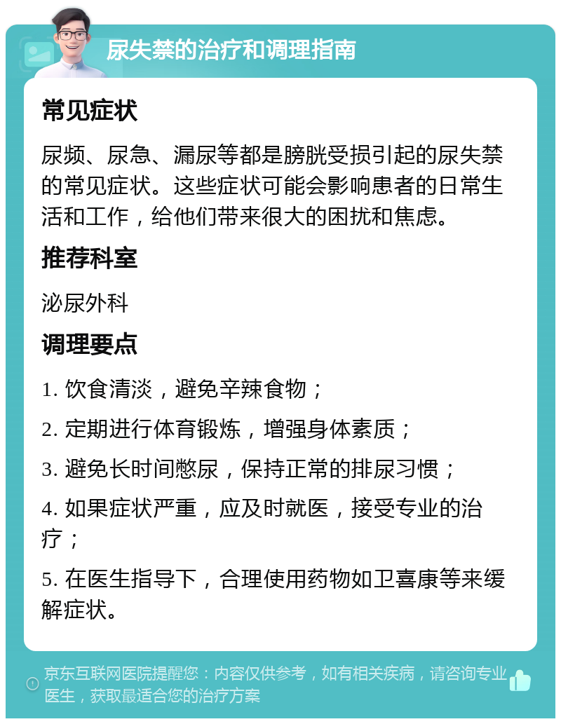 尿失禁的治疗和调理指南 常见症状 尿频、尿急、漏尿等都是膀胱受损引起的尿失禁的常见症状。这些症状可能会影响患者的日常生活和工作，给他们带来很大的困扰和焦虑。 推荐科室 泌尿外科 调理要点 1. 饮食清淡，避免辛辣食物； 2. 定期进行体育锻炼，增强身体素质； 3. 避免长时间憋尿，保持正常的排尿习惯； 4. 如果症状严重，应及时就医，接受专业的治疗； 5. 在医生指导下，合理使用药物如卫喜康等来缓解症状。