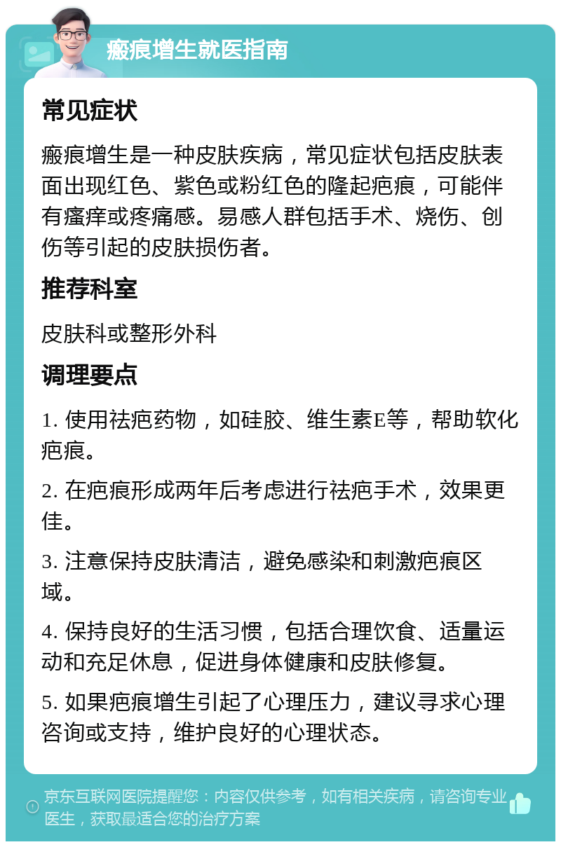 瘢痕增生就医指南 常见症状 瘢痕增生是一种皮肤疾病，常见症状包括皮肤表面出现红色、紫色或粉红色的隆起疤痕，可能伴有瘙痒或疼痛感。易感人群包括手术、烧伤、创伤等引起的皮肤损伤者。 推荐科室 皮肤科或整形外科 调理要点 1. 使用祛疤药物，如硅胶、维生素E等，帮助软化疤痕。 2. 在疤痕形成两年后考虑进行祛疤手术，效果更佳。 3. 注意保持皮肤清洁，避免感染和刺激疤痕区域。 4. 保持良好的生活习惯，包括合理饮食、适量运动和充足休息，促进身体健康和皮肤修复。 5. 如果疤痕增生引起了心理压力，建议寻求心理咨询或支持，维护良好的心理状态。