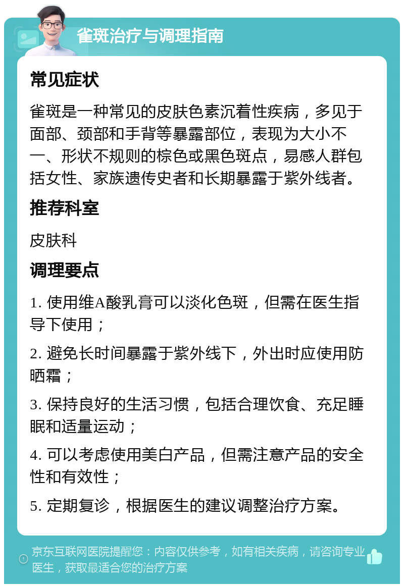 雀斑治疗与调理指南 常见症状 雀斑是一种常见的皮肤色素沉着性疾病，多见于面部、颈部和手背等暴露部位，表现为大小不一、形状不规则的棕色或黑色斑点，易感人群包括女性、家族遗传史者和长期暴露于紫外线者。 推荐科室 皮肤科 调理要点 1. 使用维A酸乳膏可以淡化色斑，但需在医生指导下使用； 2. 避免长时间暴露于紫外线下，外出时应使用防晒霜； 3. 保持良好的生活习惯，包括合理饮食、充足睡眠和适量运动； 4. 可以考虑使用美白产品，但需注意产品的安全性和有效性； 5. 定期复诊，根据医生的建议调整治疗方案。