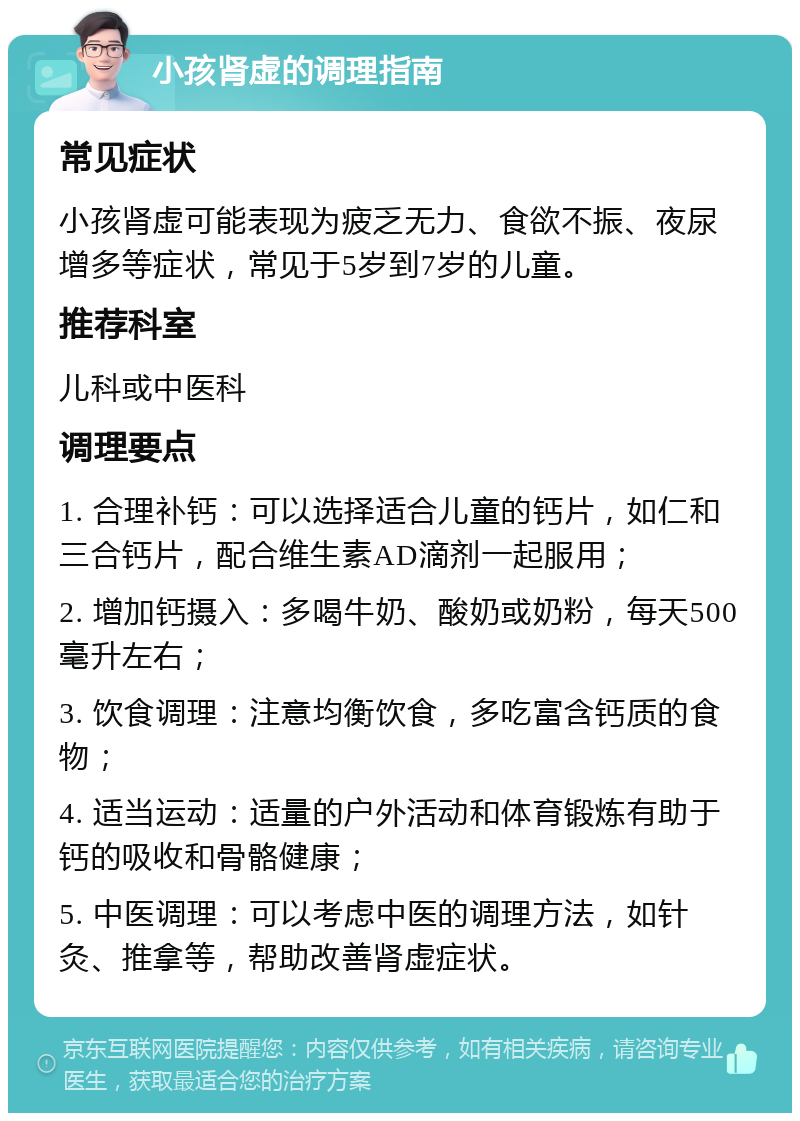 小孩肾虚的调理指南 常见症状 小孩肾虚可能表现为疲乏无力、食欲不振、夜尿增多等症状，常见于5岁到7岁的儿童。 推荐科室 儿科或中医科 调理要点 1. 合理补钙：可以选择适合儿童的钙片，如仁和三合钙片，配合维生素AD滴剂一起服用； 2. 增加钙摄入：多喝牛奶、酸奶或奶粉，每天500毫升左右； 3. 饮食调理：注意均衡饮食，多吃富含钙质的食物； 4. 适当运动：适量的户外活动和体育锻炼有助于钙的吸收和骨骼健康； 5. 中医调理：可以考虑中医的调理方法，如针灸、推拿等，帮助改善肾虚症状。