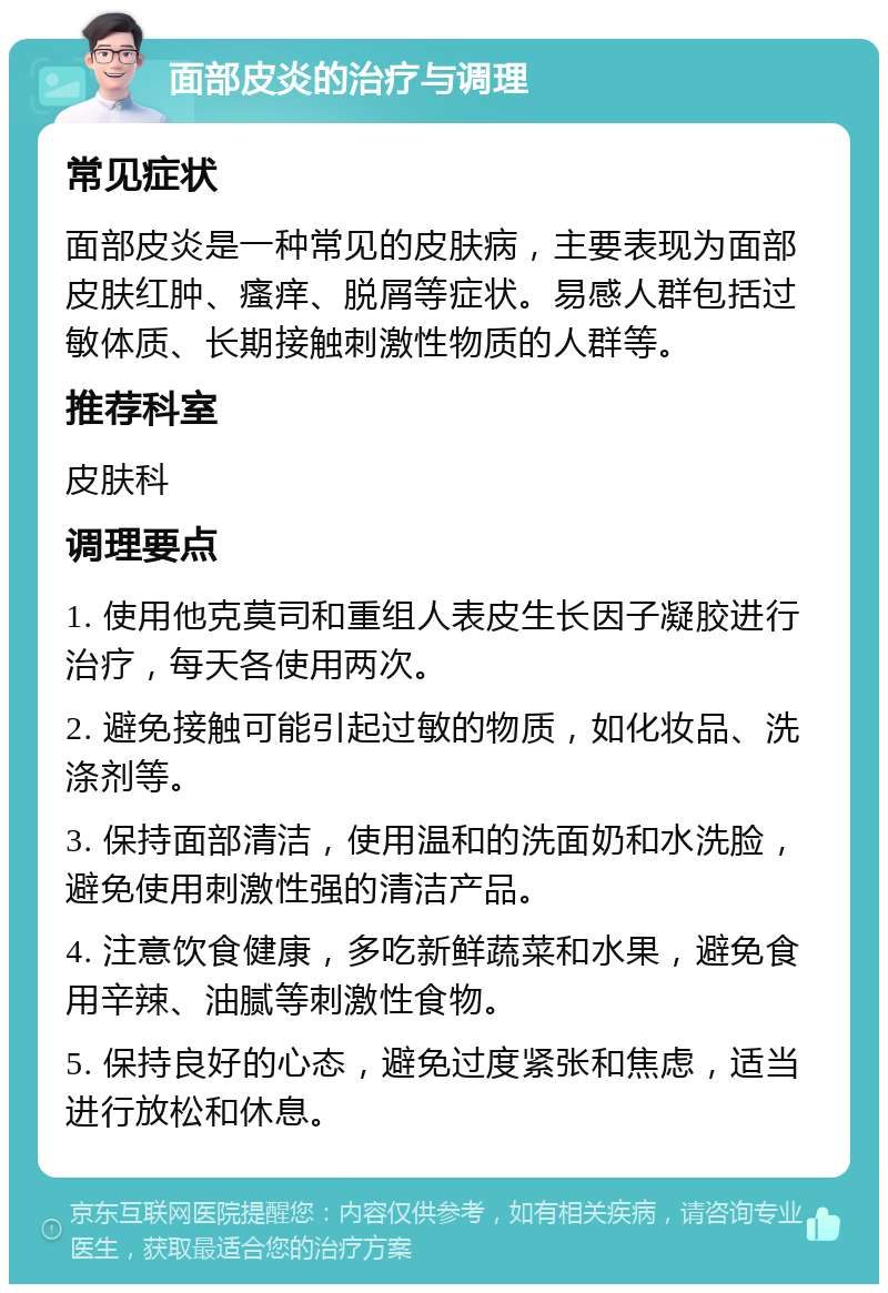 面部皮炎的治疗与调理 常见症状 面部皮炎是一种常见的皮肤病，主要表现为面部皮肤红肿、瘙痒、脱屑等症状。易感人群包括过敏体质、长期接触刺激性物质的人群等。 推荐科室 皮肤科 调理要点 1. 使用他克莫司和重组人表皮生长因子凝胶进行治疗，每天各使用两次。 2. 避免接触可能引起过敏的物质，如化妆品、洗涤剂等。 3. 保持面部清洁，使用温和的洗面奶和水洗脸，避免使用刺激性强的清洁产品。 4. 注意饮食健康，多吃新鲜蔬菜和水果，避免食用辛辣、油腻等刺激性食物。 5. 保持良好的心态，避免过度紧张和焦虑，适当进行放松和休息。