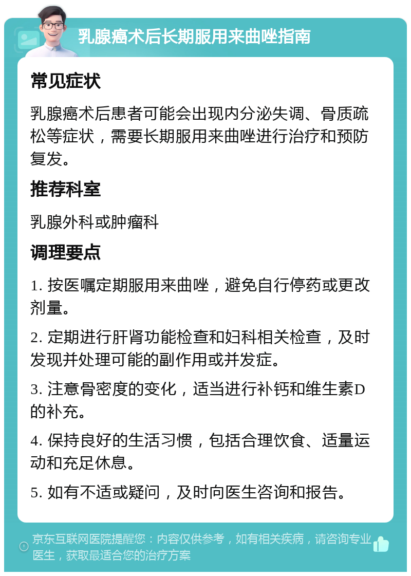 乳腺癌术后长期服用来曲唑指南 常见症状 乳腺癌术后患者可能会出现内分泌失调、骨质疏松等症状，需要长期服用来曲唑进行治疗和预防复发。 推荐科室 乳腺外科或肿瘤科 调理要点 1. 按医嘱定期服用来曲唑，避免自行停药或更改剂量。 2. 定期进行肝肾功能检查和妇科相关检查，及时发现并处理可能的副作用或并发症。 3. 注意骨密度的变化，适当进行补钙和维生素D的补充。 4. 保持良好的生活习惯，包括合理饮食、适量运动和充足休息。 5. 如有不适或疑问，及时向医生咨询和报告。