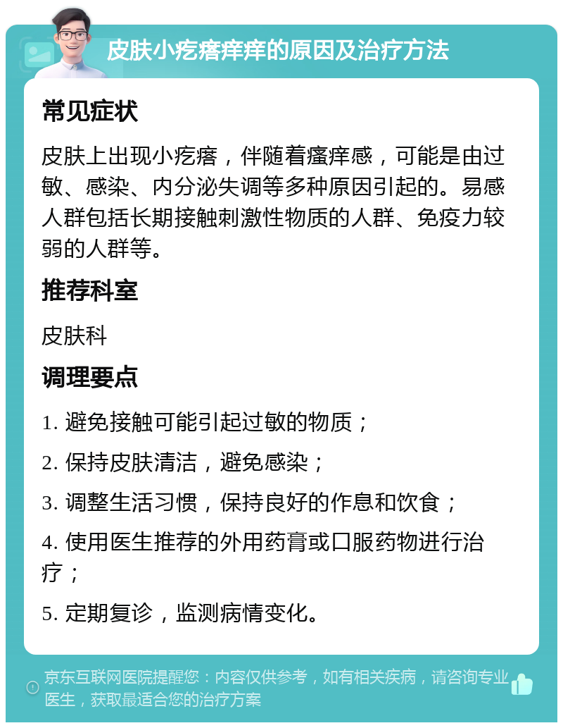 皮肤小疙瘩痒痒的原因及治疗方法 常见症状 皮肤上出现小疙瘩，伴随着瘙痒感，可能是由过敏、感染、内分泌失调等多种原因引起的。易感人群包括长期接触刺激性物质的人群、免疫力较弱的人群等。 推荐科室 皮肤科 调理要点 1. 避免接触可能引起过敏的物质； 2. 保持皮肤清洁，避免感染； 3. 调整生活习惯，保持良好的作息和饮食； 4. 使用医生推荐的外用药膏或口服药物进行治疗； 5. 定期复诊，监测病情变化。