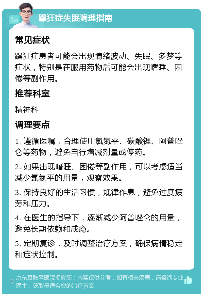 躁狂症失眠调理指南 常见症状 躁狂症患者可能会出现情绪波动、失眠、多梦等症状，特别是在服用药物后可能会出现嗜睡、困倦等副作用。 推荐科室 精神科 调理要点 1. 遵循医嘱，合理使用氯氮平、碳酸锂、阿普唑仑等药物，避免自行增减剂量或停药。 2. 如果出现嗜睡、困倦等副作用，可以考虑适当减少氯氮平的用量，观察效果。 3. 保持良好的生活习惯，规律作息，避免过度疲劳和压力。 4. 在医生的指导下，逐渐减少阿普唑仑的用量，避免长期依赖和成瘾。 5. 定期复诊，及时调整治疗方案，确保病情稳定和症状控制。