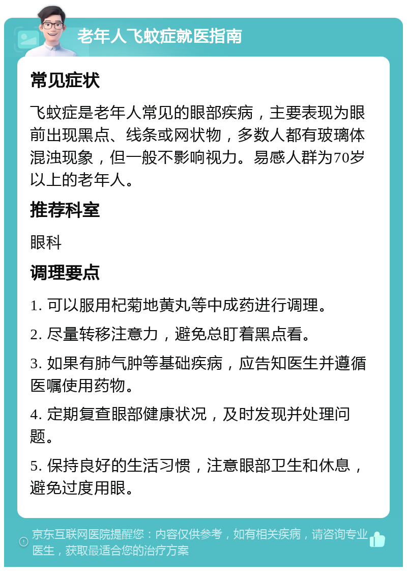 老年人飞蚊症就医指南 常见症状 飞蚊症是老年人常见的眼部疾病，主要表现为眼前出现黑点、线条或网状物，多数人都有玻璃体混浊现象，但一般不影响视力。易感人群为70岁以上的老年人。 推荐科室 眼科 调理要点 1. 可以服用杞菊地黄丸等中成药进行调理。 2. 尽量转移注意力，避免总盯着黑点看。 3. 如果有肺气肿等基础疾病，应告知医生并遵循医嘱使用药物。 4. 定期复查眼部健康状况，及时发现并处理问题。 5. 保持良好的生活习惯，注意眼部卫生和休息，避免过度用眼。