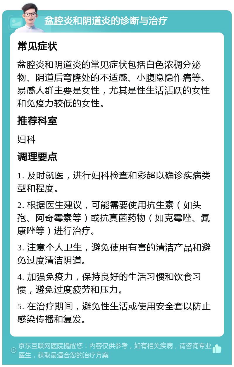 盆腔炎和阴道炎的诊断与治疗 常见症状 盆腔炎和阴道炎的常见症状包括白色浓稠分泌物、阴道后穹隆处的不适感、小腹隐隐作痛等。易感人群主要是女性，尤其是性生活活跃的女性和免疫力较低的女性。 推荐科室 妇科 调理要点 1. 及时就医，进行妇科检查和彩超以确诊疾病类型和程度。 2. 根据医生建议，可能需要使用抗生素（如头孢、阿奇霉素等）或抗真菌药物（如克霉唑、氟康唑等）进行治疗。 3. 注意个人卫生，避免使用有害的清洁产品和避免过度清洁阴道。 4. 加强免疫力，保持良好的生活习惯和饮食习惯，避免过度疲劳和压力。 5. 在治疗期间，避免性生活或使用安全套以防止感染传播和复发。