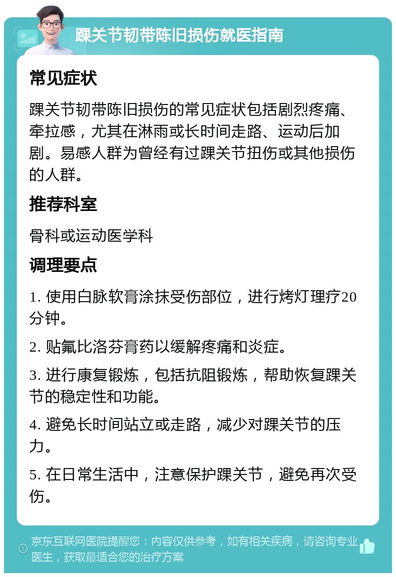 踝关节韧带陈旧损伤就医指南 常见症状 踝关节韧带陈旧损伤的常见症状包括剧烈疼痛、牵拉感，尤其在淋雨或长时间走路、运动后加剧。易感人群为曾经有过踝关节扭伤或其他损伤的人群。 推荐科室 骨科或运动医学科 调理要点 1. 使用白脉软膏涂抹受伤部位，进行烤灯理疗20分钟。 2. 贴氟比洛芬膏药以缓解疼痛和炎症。 3. 进行康复锻炼，包括抗阻锻炼，帮助恢复踝关节的稳定性和功能。 4. 避免长时间站立或走路，减少对踝关节的压力。 5. 在日常生活中，注意保护踝关节，避免再次受伤。