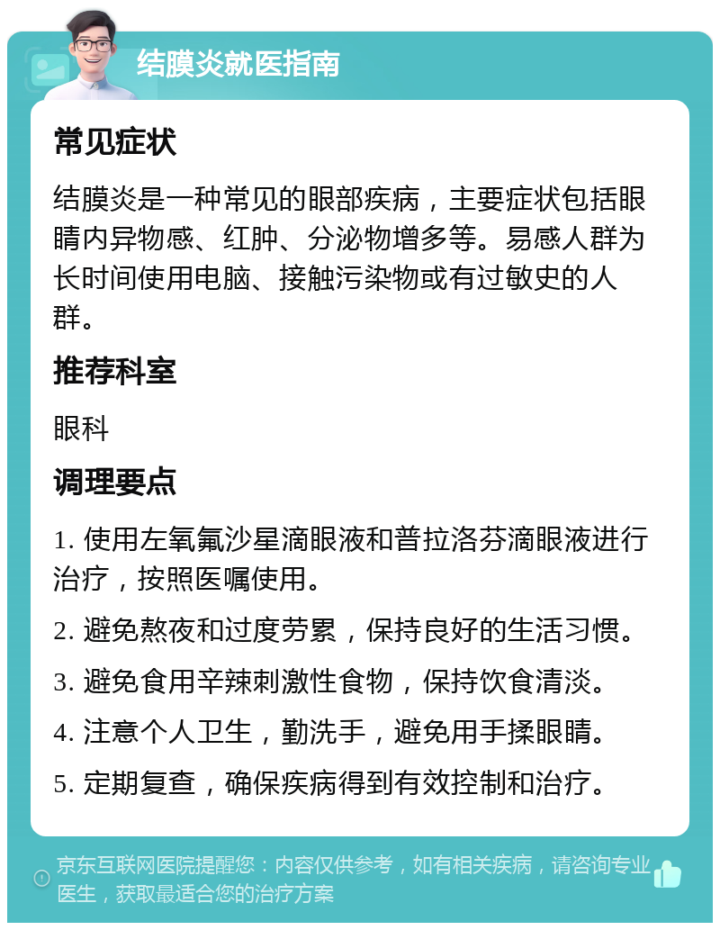 结膜炎就医指南 常见症状 结膜炎是一种常见的眼部疾病，主要症状包括眼睛内异物感、红肿、分泌物增多等。易感人群为长时间使用电脑、接触污染物或有过敏史的人群。 推荐科室 眼科 调理要点 1. 使用左氧氟沙星滴眼液和普拉洛芬滴眼液进行治疗，按照医嘱使用。 2. 避免熬夜和过度劳累，保持良好的生活习惯。 3. 避免食用辛辣刺激性食物，保持饮食清淡。 4. 注意个人卫生，勤洗手，避免用手揉眼睛。 5. 定期复查，确保疾病得到有效控制和治疗。