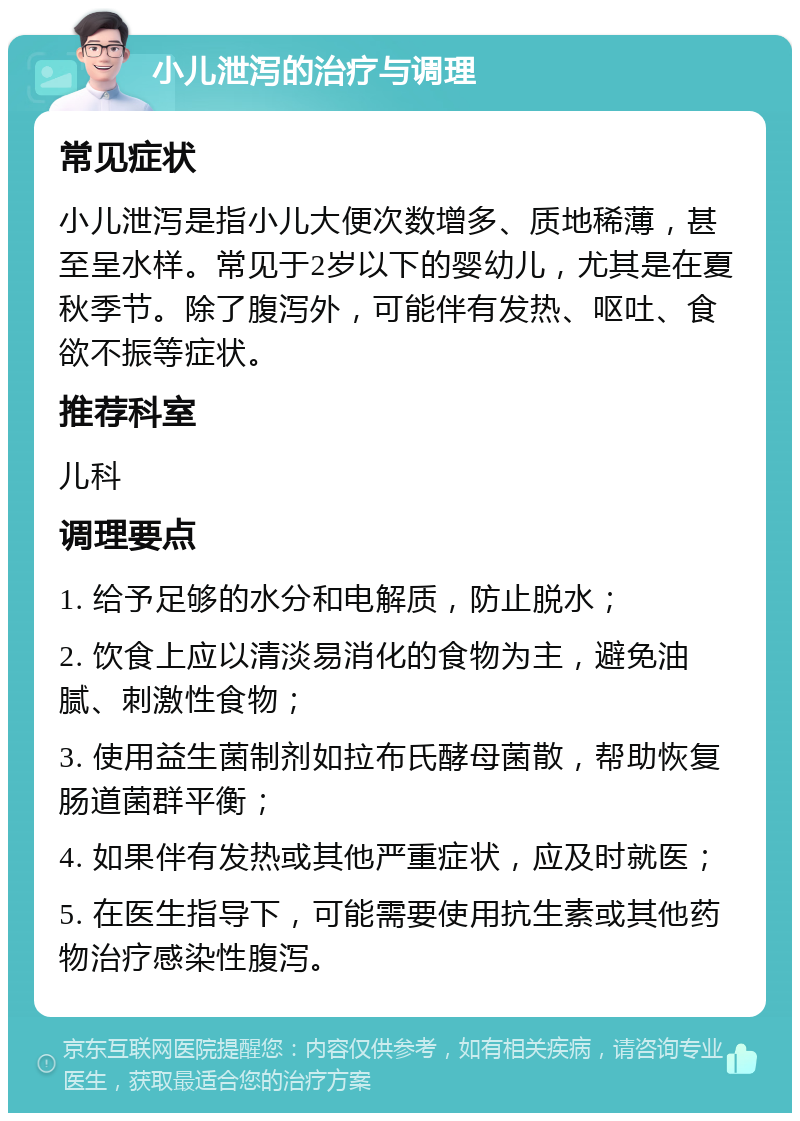 小儿泄泻的治疗与调理 常见症状 小儿泄泻是指小儿大便次数增多、质地稀薄，甚至呈水样。常见于2岁以下的婴幼儿，尤其是在夏秋季节。除了腹泻外，可能伴有发热、呕吐、食欲不振等症状。 推荐科室 儿科 调理要点 1. 给予足够的水分和电解质，防止脱水； 2. 饮食上应以清淡易消化的食物为主，避免油腻、刺激性食物； 3. 使用益生菌制剂如拉布氏酵母菌散，帮助恢复肠道菌群平衡； 4. 如果伴有发热或其他严重症状，应及时就医； 5. 在医生指导下，可能需要使用抗生素或其他药物治疗感染性腹泻。