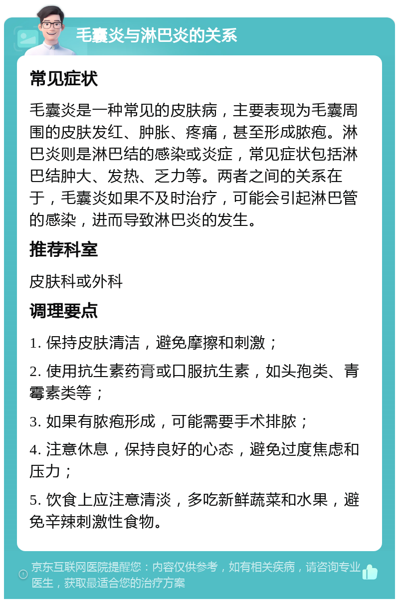 毛囊炎与淋巴炎的关系 常见症状 毛囊炎是一种常见的皮肤病，主要表现为毛囊周围的皮肤发红、肿胀、疼痛，甚至形成脓疱。淋巴炎则是淋巴结的感染或炎症，常见症状包括淋巴结肿大、发热、乏力等。两者之间的关系在于，毛囊炎如果不及时治疗，可能会引起淋巴管的感染，进而导致淋巴炎的发生。 推荐科室 皮肤科或外科 调理要点 1. 保持皮肤清洁，避免摩擦和刺激； 2. 使用抗生素药膏或口服抗生素，如头孢类、青霉素类等； 3. 如果有脓疱形成，可能需要手术排脓； 4. 注意休息，保持良好的心态，避免过度焦虑和压力； 5. 饮食上应注意清淡，多吃新鲜蔬菜和水果，避免辛辣刺激性食物。