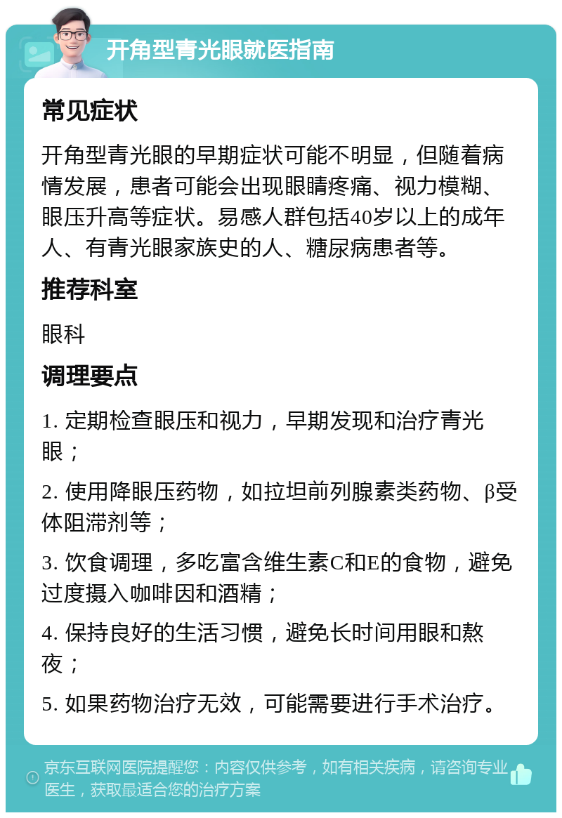 开角型青光眼就医指南 常见症状 开角型青光眼的早期症状可能不明显，但随着病情发展，患者可能会出现眼睛疼痛、视力模糊、眼压升高等症状。易感人群包括40岁以上的成年人、有青光眼家族史的人、糖尿病患者等。 推荐科室 眼科 调理要点 1. 定期检查眼压和视力，早期发现和治疗青光眼； 2. 使用降眼压药物，如拉坦前列腺素类药物、β受体阻滞剂等； 3. 饮食调理，多吃富含维生素C和E的食物，避免过度摄入咖啡因和酒精； 4. 保持良好的生活习惯，避免长时间用眼和熬夜； 5. 如果药物治疗无效，可能需要进行手术治疗。