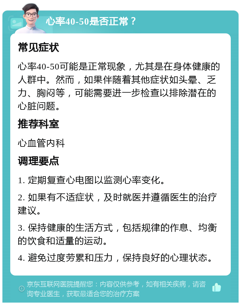 心率40-50是否正常？ 常见症状 心率40-50可能是正常现象，尤其是在身体健康的人群中。然而，如果伴随着其他症状如头晕、乏力、胸闷等，可能需要进一步检查以排除潜在的心脏问题。 推荐科室 心血管内科 调理要点 1. 定期复查心电图以监测心率变化。 2. 如果有不适症状，及时就医并遵循医生的治疗建议。 3. 保持健康的生活方式，包括规律的作息、均衡的饮食和适量的运动。 4. 避免过度劳累和压力，保持良好的心理状态。