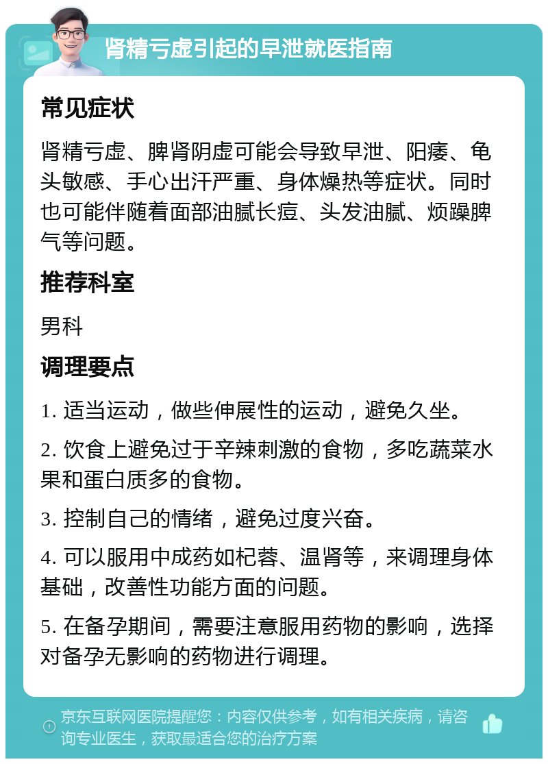 肾精亏虚引起的早泄就医指南 常见症状 肾精亏虚、脾肾阴虚可能会导致早泄、阳痿、龟头敏感、手心出汗严重、身体燥热等症状。同时也可能伴随着面部油腻长痘、头发油腻、烦躁脾气等问题。 推荐科室 男科 调理要点 1. 适当运动，做些伸展性的运动，避免久坐。 2. 饮食上避免过于辛辣刺激的食物，多吃蔬菜水果和蛋白质多的食物。 3. 控制自己的情绪，避免过度兴奋。 4. 可以服用中成药如杞蓉、温肾等，来调理身体基础，改善性功能方面的问题。 5. 在备孕期间，需要注意服用药物的影响，选择对备孕无影响的药物进行调理。