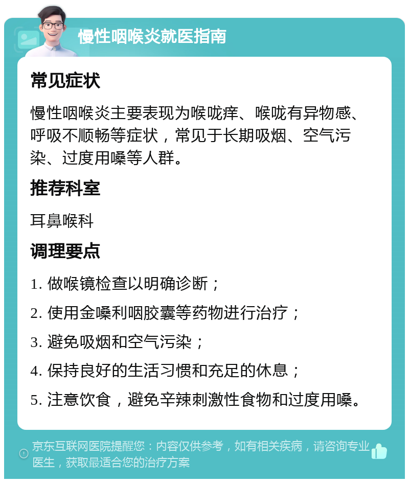 慢性咽喉炎就医指南 常见症状 慢性咽喉炎主要表现为喉咙痒、喉咙有异物感、呼吸不顺畅等症状，常见于长期吸烟、空气污染、过度用嗓等人群。 推荐科室 耳鼻喉科 调理要点 1. 做喉镜检查以明确诊断； 2. 使用金嗓利咽胶囊等药物进行治疗； 3. 避免吸烟和空气污染； 4. 保持良好的生活习惯和充足的休息； 5. 注意饮食，避免辛辣刺激性食物和过度用嗓。