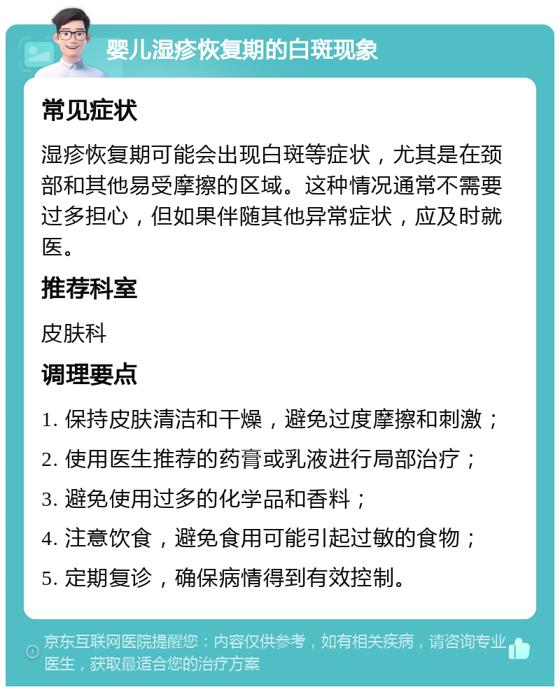 婴儿湿疹恢复期的白斑现象 常见症状 湿疹恢复期可能会出现白斑等症状，尤其是在颈部和其他易受摩擦的区域。这种情况通常不需要过多担心，但如果伴随其他异常症状，应及时就医。 推荐科室 皮肤科 调理要点 1. 保持皮肤清洁和干燥，避免过度摩擦和刺激； 2. 使用医生推荐的药膏或乳液进行局部治疗； 3. 避免使用过多的化学品和香料； 4. 注意饮食，避免食用可能引起过敏的食物； 5. 定期复诊，确保病情得到有效控制。