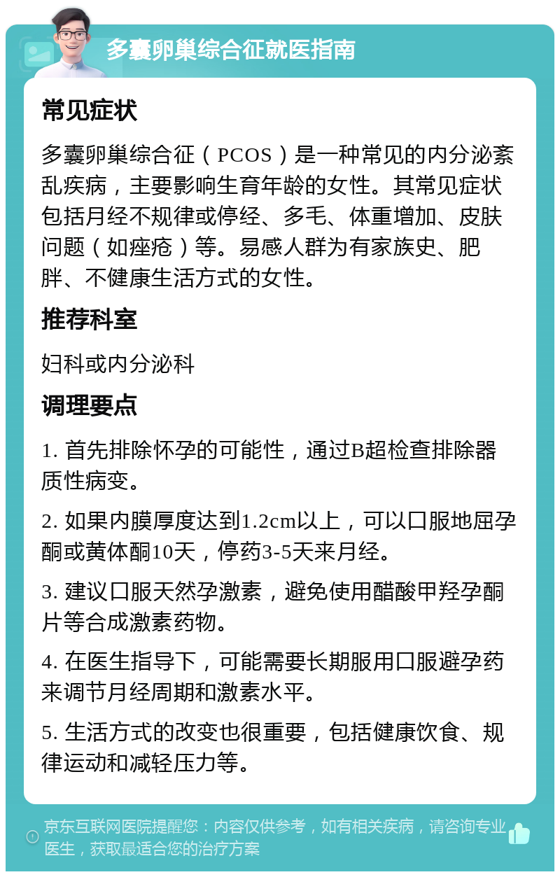 多囊卵巢综合征就医指南 常见症状 多囊卵巢综合征（PCOS）是一种常见的内分泌紊乱疾病，主要影响生育年龄的女性。其常见症状包括月经不规律或停经、多毛、体重增加、皮肤问题（如痤疮）等。易感人群为有家族史、肥胖、不健康生活方式的女性。 推荐科室 妇科或内分泌科 调理要点 1. 首先排除怀孕的可能性，通过B超检查排除器质性病变。 2. 如果内膜厚度达到1.2cm以上，可以口服地屈孕酮或黄体酮10天，停药3-5天来月经。 3. 建议口服天然孕激素，避免使用醋酸甲羟孕酮片等合成激素药物。 4. 在医生指导下，可能需要长期服用口服避孕药来调节月经周期和激素水平。 5. 生活方式的改变也很重要，包括健康饮食、规律运动和减轻压力等。