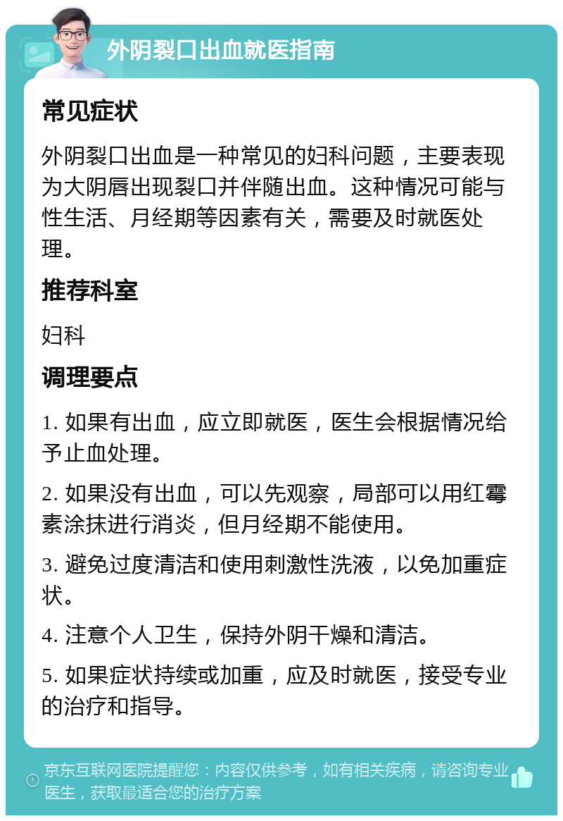 外阴裂口出血就医指南 常见症状 外阴裂口出血是一种常见的妇科问题，主要表现为大阴唇出现裂口并伴随出血。这种情况可能与性生活、月经期等因素有关，需要及时就医处理。 推荐科室 妇科 调理要点 1. 如果有出血，应立即就医，医生会根据情况给予止血处理。 2. 如果没有出血，可以先观察，局部可以用红霉素涂抹进行消炎，但月经期不能使用。 3. 避免过度清洁和使用刺激性洗液，以免加重症状。 4. 注意个人卫生，保持外阴干燥和清洁。 5. 如果症状持续或加重，应及时就医，接受专业的治疗和指导。