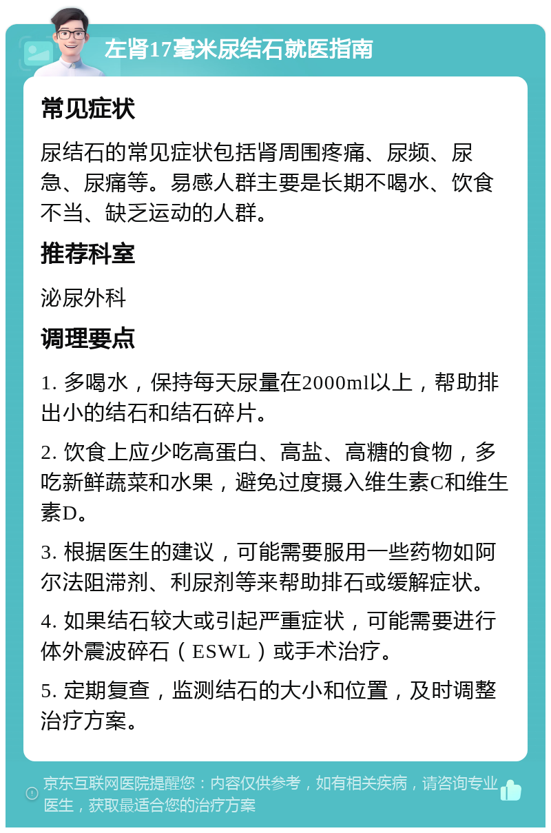 左肾17毫米尿结石就医指南 常见症状 尿结石的常见症状包括肾周围疼痛、尿频、尿急、尿痛等。易感人群主要是长期不喝水、饮食不当、缺乏运动的人群。 推荐科室 泌尿外科 调理要点 1. 多喝水，保持每天尿量在2000ml以上，帮助排出小的结石和结石碎片。 2. 饮食上应少吃高蛋白、高盐、高糖的食物，多吃新鲜蔬菜和水果，避免过度摄入维生素C和维生素D。 3. 根据医生的建议，可能需要服用一些药物如阿尔法阻滞剂、利尿剂等来帮助排石或缓解症状。 4. 如果结石较大或引起严重症状，可能需要进行体外震波碎石（ESWL）或手术治疗。 5. 定期复查，监测结石的大小和位置，及时调整治疗方案。