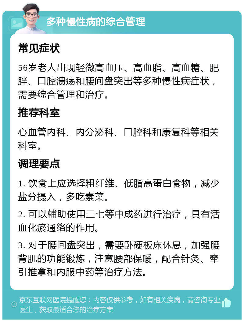 多种慢性病的综合管理 常见症状 56岁老人出现轻微高血压、高血脂、高血糖、肥胖、口腔溃疡和腰间盘突出等多种慢性病症状，需要综合管理和治疗。 推荐科室 心血管内科、内分泌科、口腔科和康复科等相关科室。 调理要点 1. 饮食上应选择粗纤维、低脂高蛋白食物，减少盐分摄入，多吃素菜。 2. 可以辅助使用三七等中成药进行治疗，具有活血化瘀通络的作用。 3. 对于腰间盘突出，需要卧硬板床休息，加强腰背肌的功能锻炼，注意腰部保暖，配合针灸、牵引推拿和内服中药等治疗方法。