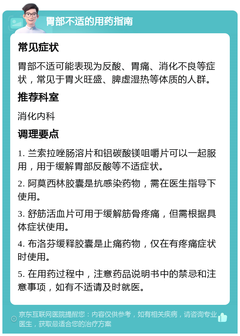 胃部不适的用药指南 常见症状 胃部不适可能表现为反酸、胃痛、消化不良等症状，常见于胃火旺盛、脾虚湿热等体质的人群。 推荐科室 消化内科 调理要点 1. 兰索拉唑肠溶片和铝碳酸镁咀嚼片可以一起服用，用于缓解胃部反酸等不适症状。 2. 阿莫西林胶囊是抗感染药物，需在医生指导下使用。 3. 舒筋活血片可用于缓解筋骨疼痛，但需根据具体症状使用。 4. 布洛芬缓释胶囊是止痛药物，仅在有疼痛症状时使用。 5. 在用药过程中，注意药品说明书中的禁忌和注意事项，如有不适请及时就医。