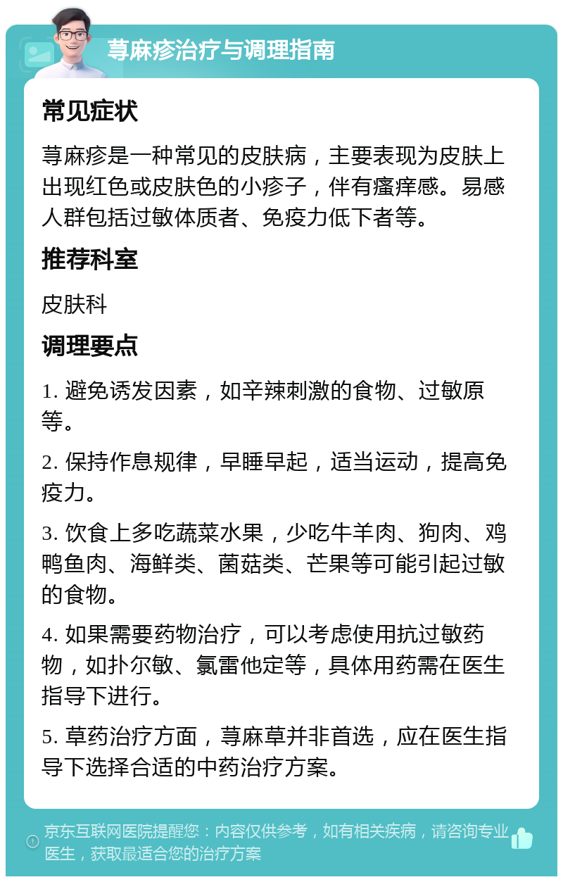 荨麻疹治疗与调理指南 常见症状 荨麻疹是一种常见的皮肤病，主要表现为皮肤上出现红色或皮肤色的小疹子，伴有瘙痒感。易感人群包括过敏体质者、免疫力低下者等。 推荐科室 皮肤科 调理要点 1. 避免诱发因素，如辛辣刺激的食物、过敏原等。 2. 保持作息规律，早睡早起，适当运动，提高免疫力。 3. 饮食上多吃蔬菜水果，少吃牛羊肉、狗肉、鸡鸭鱼肉、海鲜类、菌菇类、芒果等可能引起过敏的食物。 4. 如果需要药物治疗，可以考虑使用抗过敏药物，如扑尔敏、氯雷他定等，具体用药需在医生指导下进行。 5. 草药治疗方面，荨麻草并非首选，应在医生指导下选择合适的中药治疗方案。