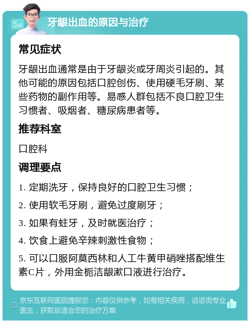 牙龈出血的原因与治疗 常见症状 牙龈出血通常是由于牙龈炎或牙周炎引起的。其他可能的原因包括口腔创伤、使用硬毛牙刷、某些药物的副作用等。易感人群包括不良口腔卫生习惯者、吸烟者、糖尿病患者等。 推荐科室 口腔科 调理要点 1. 定期洗牙，保持良好的口腔卫生习惯； 2. 使用软毛牙刷，避免过度刷牙； 3. 如果有蛀牙，及时就医治疗； 4. 饮食上避免辛辣刺激性食物； 5. 可以口服阿莫西林和人工牛黄甲硝唑搭配维生素C片，外用金栀洁龈漱口液进行治疗。