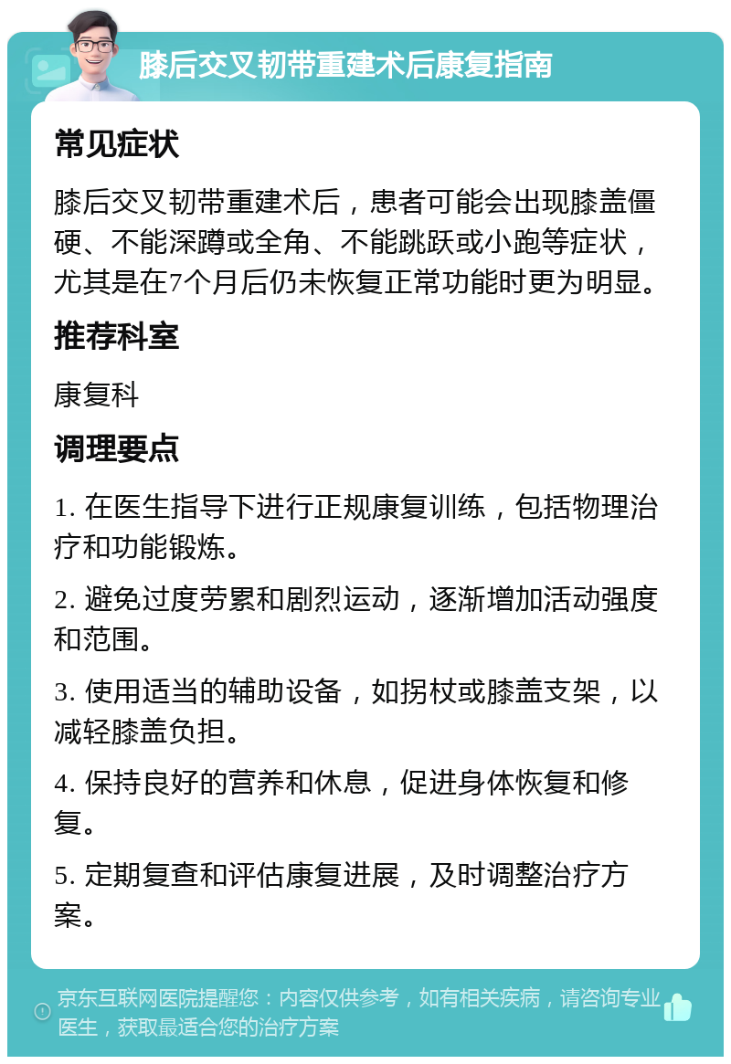 膝后交叉韧带重建术后康复指南 常见症状 膝后交叉韧带重建术后，患者可能会出现膝盖僵硬、不能深蹲或全角、不能跳跃或小跑等症状，尤其是在7个月后仍未恢复正常功能时更为明显。 推荐科室 康复科 调理要点 1. 在医生指导下进行正规康复训练，包括物理治疗和功能锻炼。 2. 避免过度劳累和剧烈运动，逐渐增加活动强度和范围。 3. 使用适当的辅助设备，如拐杖或膝盖支架，以减轻膝盖负担。 4. 保持良好的营养和休息，促进身体恢复和修复。 5. 定期复查和评估康复进展，及时调整治疗方案。