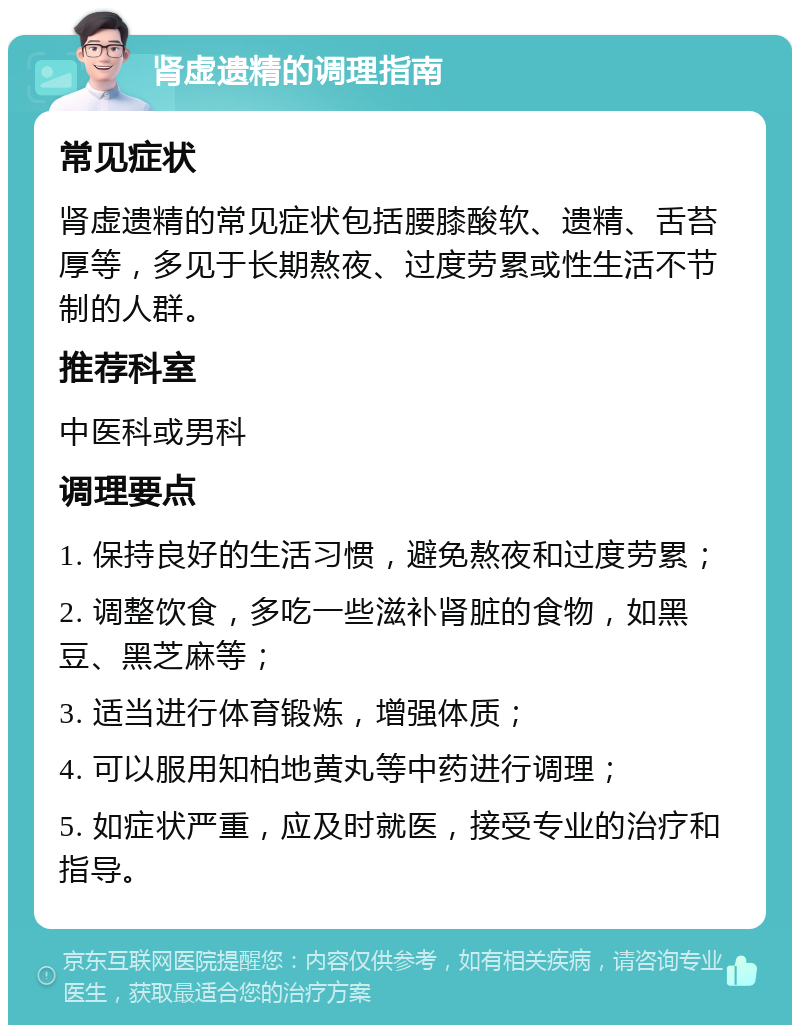 肾虚遗精的调理指南 常见症状 肾虚遗精的常见症状包括腰膝酸软、遗精、舌苔厚等，多见于长期熬夜、过度劳累或性生活不节制的人群。 推荐科室 中医科或男科 调理要点 1. 保持良好的生活习惯，避免熬夜和过度劳累； 2. 调整饮食，多吃一些滋补肾脏的食物，如黑豆、黑芝麻等； 3. 适当进行体育锻炼，增强体质； 4. 可以服用知柏地黄丸等中药进行调理； 5. 如症状严重，应及时就医，接受专业的治疗和指导。