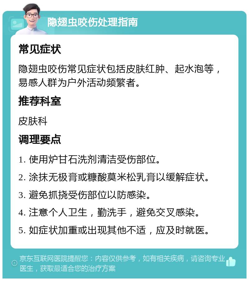 隐翅虫咬伤处理指南 常见症状 隐翅虫咬伤常见症状包括皮肤红肿、起水泡等，易感人群为户外活动频繁者。 推荐科室 皮肤科 调理要点 1. 使用炉甘石洗剂清洁受伤部位。 2. 涂抹无极膏或糠酸莫米松乳膏以缓解症状。 3. 避免抓挠受伤部位以防感染。 4. 注意个人卫生，勤洗手，避免交叉感染。 5. 如症状加重或出现其他不适，应及时就医。