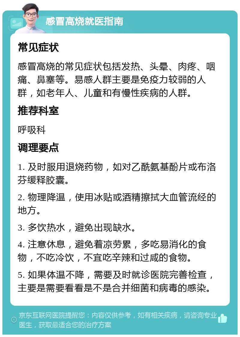 感冒高烧就医指南 常见症状 感冒高烧的常见症状包括发热、头晕、肉疼、咽痛、鼻塞等。易感人群主要是免疫力较弱的人群，如老年人、儿童和有慢性疾病的人群。 推荐科室 呼吸科 调理要点 1. 及时服用退烧药物，如对乙酰氨基酚片或布洛芬缓释胶囊。 2. 物理降温，使用冰贴或酒精擦拭大血管流经的地方。 3. 多饮热水，避免出现缺水。 4. 注意休息，避免着凉劳累，多吃易消化的食物，不吃冷饮，不宜吃辛辣和过咸的食物。 5. 如果体温不降，需要及时就诊医院完善检查，主要是需要看看是不是合并细菌和病毒的感染。