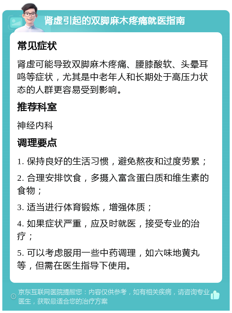 肾虚引起的双脚麻木疼痛就医指南 常见症状 肾虚可能导致双脚麻木疼痛、腰膝酸软、头晕耳鸣等症状，尤其是中老年人和长期处于高压力状态的人群更容易受到影响。 推荐科室 神经内科 调理要点 1. 保持良好的生活习惯，避免熬夜和过度劳累； 2. 合理安排饮食，多摄入富含蛋白质和维生素的食物； 3. 适当进行体育锻炼，增强体质； 4. 如果症状严重，应及时就医，接受专业的治疗； 5. 可以考虑服用一些中药调理，如六味地黄丸等，但需在医生指导下使用。