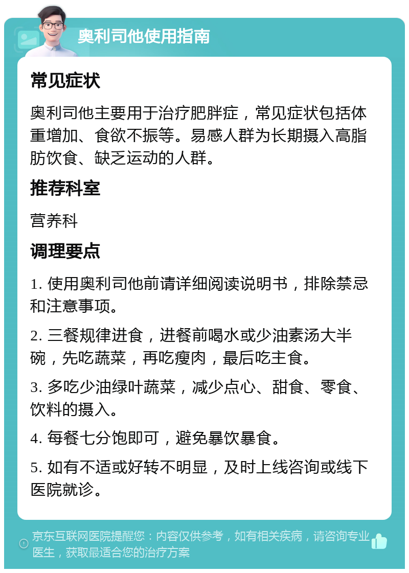 奥利司他使用指南 常见症状 奥利司他主要用于治疗肥胖症，常见症状包括体重增加、食欲不振等。易感人群为长期摄入高脂肪饮食、缺乏运动的人群。 推荐科室 营养科 调理要点 1. 使用奥利司他前请详细阅读说明书，排除禁忌和注意事项。 2. 三餐规律进食，进餐前喝水或少油素汤大半碗，先吃蔬菜，再吃瘦肉，最后吃主食。 3. 多吃少油绿叶蔬菜，减少点心、甜食、零食、饮料的摄入。 4. 每餐七分饱即可，避免暴饮暴食。 5. 如有不适或好转不明显，及时上线咨询或线下医院就诊。