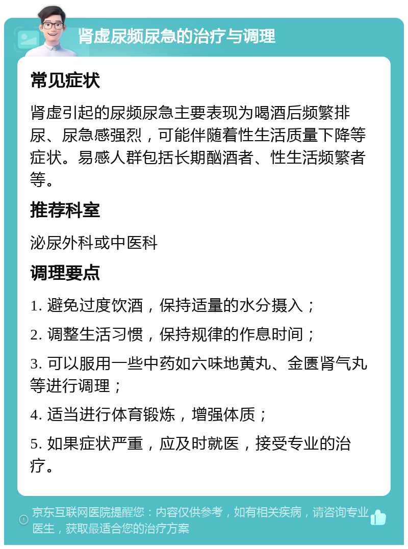 肾虚尿频尿急的治疗与调理 常见症状 肾虚引起的尿频尿急主要表现为喝酒后频繁排尿、尿急感强烈，可能伴随着性生活质量下降等症状。易感人群包括长期酗酒者、性生活频繁者等。 推荐科室 泌尿外科或中医科 调理要点 1. 避免过度饮酒，保持适量的水分摄入； 2. 调整生活习惯，保持规律的作息时间； 3. 可以服用一些中药如六味地黄丸、金匮肾气丸等进行调理； 4. 适当进行体育锻炼，增强体质； 5. 如果症状严重，应及时就医，接受专业的治疗。