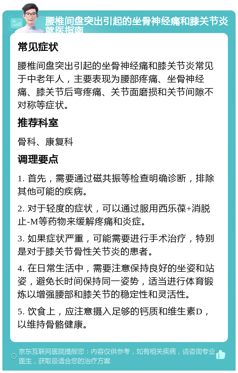 腰椎间盘突出引起的坐骨神经痛和膝关节炎就医指南 常见症状 腰椎间盘突出引起的坐骨神经痛和膝关节炎常见于中老年人，主要表现为腰部疼痛、坐骨神经痛、膝关节后弯疼痛、关节面磨损和关节间隙不对称等症状。 推荐科室 骨科、康复科 调理要点 1. 首先，需要通过磁共振等检查明确诊断，排除其他可能的疾病。 2. 对于轻度的症状，可以通过服用西乐葆+消脱止-M等药物来缓解疼痛和炎症。 3. 如果症状严重，可能需要进行手术治疗，特别是对于膝关节骨性关节炎的患者。 4. 在日常生活中，需要注意保持良好的坐姿和站姿，避免长时间保持同一姿势，适当进行体育锻炼以增强腰部和膝关节的稳定性和灵活性。 5. 饮食上，应注意摄入足够的钙质和维生素D，以维持骨骼健康。