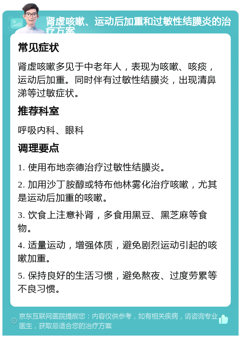 肾虚咳嗽、运动后加重和过敏性结膜炎的治疗方案 常见症状 肾虚咳嗽多见于中老年人，表现为咳嗽、咳痰，运动后加重。同时伴有过敏性结膜炎，出现清鼻涕等过敏症状。 推荐科室 呼吸内科、眼科 调理要点 1. 使用布地奈德治疗过敏性结膜炎。 2. 加用沙丁胺醇或特布他林雾化治疗咳嗽，尤其是运动后加重的咳嗽。 3. 饮食上注意补肾，多食用黑豆、黑芝麻等食物。 4. 适量运动，增强体质，避免剧烈运动引起的咳嗽加重。 5. 保持良好的生活习惯，避免熬夜、过度劳累等不良习惯。