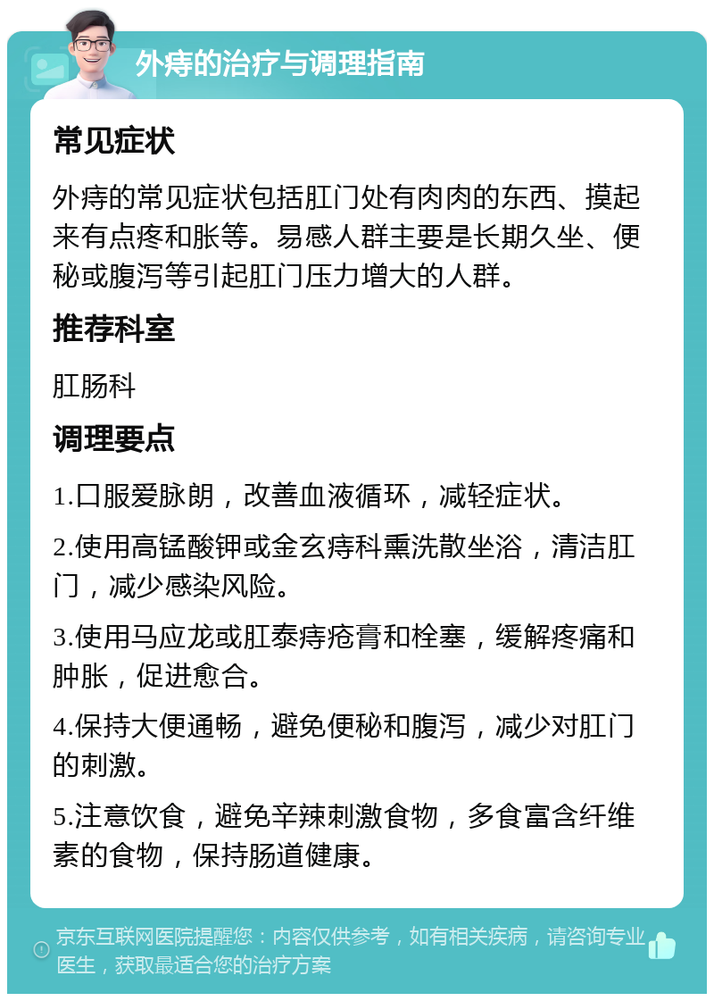 外痔的治疗与调理指南 常见症状 外痔的常见症状包括肛门处有肉肉的东西、摸起来有点疼和胀等。易感人群主要是长期久坐、便秘或腹泻等引起肛门压力增大的人群。 推荐科室 肛肠科 调理要点 1.口服爱脉朗，改善血液循环，减轻症状。 2.使用高锰酸钾或金玄痔科熏洗散坐浴，清洁肛门，减少感染风险。 3.使用马应龙或肛泰痔疮膏和栓塞，缓解疼痛和肿胀，促进愈合。 4.保持大便通畅，避免便秘和腹泻，减少对肛门的刺激。 5.注意饮食，避免辛辣刺激食物，多食富含纤维素的食物，保持肠道健康。